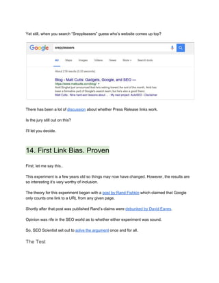  
Yet still, when you search “Sreppleasers” guess who’s website comes up top? 
 
 
 
There has been a lot of ​discussion​ about whether Press Release links work. 
 
Is the jury still out on this? 
 
I’ll let you decide. 
 
14. First Link Bias. Proven 
 
First, let me say this.. 
 
This experiment is a few years old so things may now have changed. However, the results are 
so interesting it’s very worthy of inclusion. 
 
The theory for this experiment began with a ​post by Rand Fishkin​ which claimed that Google 
only counts one link to a URL from any given page.  
 
Shortly after that post was published Rand’s claims were ​debunked by David Eaves​. 
 
Opinion was rife in the SEO world as to whether either experiment was sound.  
 
So, SEO Scientist set out to ​solve the argument​ once and for all. 
The Test 
 
 