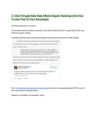 2. Click­Through­Rate Rate Affects Organic Rankings (And How 
To Use That To Your Advantage) 
 
This first experiment is a doozy. 
 
For sometime there has been an opinion in the SEO world that Click­Through­Rate (CTR) may 
influence search ranking.  
 
Fueling the opinion were some strong (though not conclusive) clues from inside Google:  
 
 
 
And, the ​Searchmetrics Ranking Factors Studies​ that have increasingly deemed CTR as one of 
the most important ranking factors. 
 
(Based on correlation not causation, mind) 
 
 