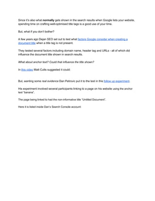 Since it’s also what ​normally​ gets shown in the search results when Google lists your website, 
spending time on crafting well­optimised title tags is a good use of your time. 
 
But, what if you don’t bother? 
 
A few years ago Dejan SEO set out to test what ​factors Google consider when creating a 
document title​ when a title tag is not present. 
 
They tested several factors including domain name, header tag and URLs ­ all of which did 
influence the document title shown in search results. 
 
What about anchor text? Could that influence the title shown? 
 
In ​this video​ Matt Cutts suggested it could: 
 
 
But, wanting some​ real evidence​ Dan Petrovic put it to the test in this ​follow up experiment​. 
 
His experiment involved several participants linking to a page on his website ​using the anchor 
text “banana”. 
 
The page being linked to had the non­informative title “Untitled Document”. 
 
Here it is listed inside Dan’s Search Console account: 
 
 