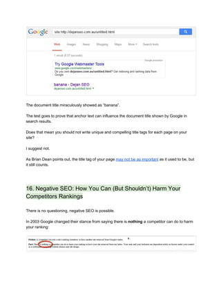  
 
The document title miraculously showed as “banana”. 
 
The test goes to prove that anchor text can influence the document title shown by Google in 
search results. 
 
Does that mean you should not write unique and compelling title tags for each page on your 
site? 
 
I suggest not.  
 
As Brian Dean points out, the title tag of your page ​may not be as important​ as it used to be, but 
it still counts.  
 
 
16. Negative SEO: How You Can (But Shouldn’t) Harm Your 
Competitors Rankings 
 
There is no questioning, negative SEO is possible. 
 
In 2003 Google changed their stance from saying there is ​nothing​ a competitor can do to harm 
your ranking: 
 
 
 
 