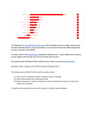  
 
The argument as ​Jamie Richards points out​ is that a website receiving a higher click through 
rate than websites above it, may signal itself as a ​more relevant​ result and affect Google into 
moving it upwards in the SERPs. 
 
The idea is akin to the ​Quality Score​ assigned to Adwords ads ­ a factor determined in part by 
an ad’s relative click­through­rate versus the other ads around it.  
 
This was the idea that Rand Fishkin of Moz set out to test in consecutive ​experiments​. 
Number One: Query and Click Volume Experiment  
 
The testing scenario Rand Fishkin used was pretty simple. 
 
(1) Get a bunch of people to search a specific query on Google.  
(2) Have those people click a particular result. 
(3) Record changes in ranking to determine if the increased click volume on that result 
influences its position. 
 
To get the ball rolling Rand sent out this Tweet to his 264k Twitter followers: 
 
 