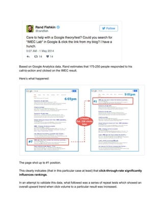  
Based on Google Analytics data, Rand estimates that 175­250 people responded to his 
call­to­action and clicked on the IMEC result. 
 
Here’s what happened: 
 
  
 
The page shot up to #1 position. 
 
This clearly indicates (that in this particular case at least) that ​click­through­rate significantly 
influences rankings​. 
 
In an attempt to validate this data, what followed was a series of repeat tests which showed an 
overall upward trend when click volume to a particular result was increased.  
 