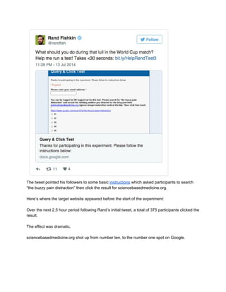  
The tweet pointed his followers to some basic ​instructions​ which asked participants to search 
“the buzzy pain distraction” then click the result for sciencebasedmedicine.org. 
 
Here’s where the target website appeared before the start of the experiment: 
 
Over the next 2.5 hour period following Rand’s initial tweet, a total of 375 participants clicked the 
result. 
 
The effect was dramatic. 
 
sciencebasedmedicine.org shot up from number ten, to the number one spot on Google. 
 
 