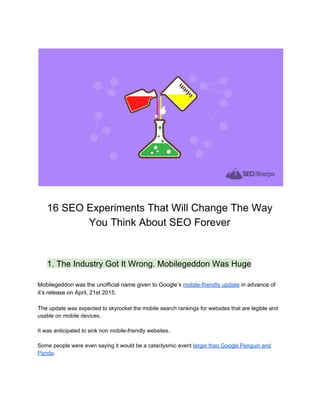  
16 SEO Experiments That Will Change The Way 
You Think About SEO Forever 
 
 
1. The Industry Got It Wrong. Mobilegeddon Was Huge 
 
Mobilegeddon was the unofficial name given to Google’s ​mobile­friendly update​ in advance of 
it’s release on April, 21st 2015. 
 
The ​update was expected to skyrocket the mobile search rankings for websites that are legible and 
usable on mobile devices.  
 
It was anticipated to sink non mobile­friendly websites.  
 
Some people were even saying it would be a cataclysmic event ​larger than Google Penguin and 
Panda​. 
 
 