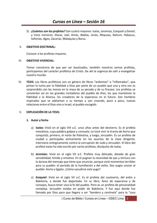Cursos en Línea – Sesión 16
       5) ¿Cuántos son los profetas? Son cuatro mayores: Isaías, Jeremías, Ezequiel y Daniel;
          y trece menores: Oseas, Joel, Amós, Abdías, Jonás, Miqueas, Nahum, Habacuc,
          Sofonías, Ageo, Zacarías, Malaquías y Baruc.

II.    OBJETIVO DOCTRINAL:

       Conocer a los profetas mayores.

III.   OBJETIVO VIVENCIAL:

       Tomar conciencia de que por ser bautizados, también nosotros somos profetas,
       participamos del carácter profético de Cristo. De ahí la urgencia de salir a evangelizar
       nuestro mundo.

IV.    TESIS: Los libros proféticos son un género de libros “ardientes” e “inflamados”, que
       pintan la lucha por la fidelidad a Dios por parte de un pueblo que una y otra vez es
       sorprendido con las manos en la masa de su pecado y de su fracaso. Los profetas se
       convierten así en los grandes incitadores del pueblo de Dios, los que mantienen la
       fidelidad a la Alianza, los creadores de la esperanza en el futuro. Son hombres
       inspirados que se adelantan a su tiempo y van creando, poco a poco, nuevas
       relaciones entre el Dios vivo e Israel, el pueblo escogido.

V.     EXPLICACIÓN DE LA TESIS:

       1. Autor y fecha

          a) Isaías: Vivió en el siglo VIII a.C. unos años antes del destierro. Es el profeta
             mesiánico, cuya palabra golpea y consuela. Le tocó vivir la tiranía de Asiria que
             conquistó, primero, el norte de Palestina, y luego, Jerusalén. Es un profeta de
             ciudad y participaba activamente en los asuntos de la clase dirigente.
             Interviene enérgicamente contra la corrupción de Judá y Jerusalén. El libro del
             profeta Isaías ha sido escrito por varios profetas, discípulos de Isaías.

          b) Jeremías: Vivió en el siglo VII a.C. Profeta muy delicado, dotado de gran
             sensibilidad; tímido y emotivo. En el pugnan la necesidad de paz y ternura con
             la dureza del mensaje que tiene que anunciar, porque vivió momentos terribles
             para su pueblo: el período de la humillación y del exilio. Dos yugos uncían al
             pueblo: Asiria y Egipto. ¿Cómo sacudirse este yugo?

          c) Ezequiel: Vivió en el siglo VII a.C. Es el profeta del cautiverio, del exilio a
             Babilonia, a donde fue deportado. En su libro, lleno de esperanza y de
             consejos, busca tener viva la fe del pueblo. Pero es un profeta de personalidad
             compleja. Jerusalén estaba en poder de Babilonia. Y fue aquí donde fue
             llamado por Dios para que llegara a ser “bandera y centinela” para la “casa
                                   | Curso de Biblia / Cursos en Línea – ODEC Lima     2
 