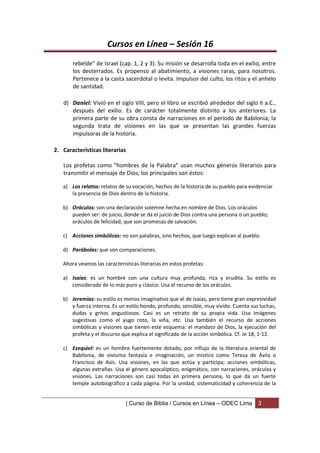 Cursos en Línea – Sesión 16
       rebelde” de Israel (cap. 1, 2 y 3). Su misión se desarrolla toda en el exilio, entre
       los desterrados. Es propenso al abatimiento, a visiones raras, para nosotros.
       Pertenece a la casta sacerdotal o levita. Impulsor del culto, los ritos y el anhelo
       de santidad.

   d) Daniel: Vivió en el siglo VIII, pero el libro se escribió alrededor del siglo II a.C.,
      después del exilio. Es de carácter totalmente distinto a los anteriores. La
      primera parte de su obra consta de narraciones en el período de Babilonia; la
      segunda trata de visiones en las que se presentan las grandes fuerzas
      impulsoras de la historia.

2. Características literarias

   Los profetas como “hombres de la Palabra” usan muchos géneros literarios para
   transmitir el mensaje de Dios; los principales son éstos:

   a) Los relatos: relatos de su vocación, hechos de la historia de su pueblo para evidenciar
      la presencia de Dios dentro de la historia.

   b) Oráculos: son una declaración solemne hecha en nombre de Dios. Los oráculos
      pueden ser: de juicio, donde se da el juicio de Dios contra una persona o un pueblo;
      oráculos de felicidad, que son promesas de salvación.

   c) Acciones simbólicas: no son palabras, sino hechos, que luego explican al pueblo.

   d) Parábolas: que son comparaciones.

   Ahora veamos las características literarias en estos profetas:

   a) Isaías: es un hombre con una cultura muy profunda, rica y erudita. Su estilo es
      considerado de lo más puro y clásico. Usa el recurso de los oráculos.

   b) Jeremías: su estilo es menos imaginativo que el de Isaías, pero tiene gran expresividad
      y fuerza interna. Es un estilo hondo, profundo, sensible, muy vívido. Cuenta sus luchas,
      dudas y gritos angustiosos. Casi es un retrato de su propia vida. Usa imágenes
      sugestivas como el yugo roto, la viña, etc. Usa también el recurso de acciones
      simbólicas y visiones que tienen este esquema: el mandato de Dios, la ejecución del
      profeta y el discurso que explica el significado de la acción simbólica. Cf. Je 18, 1-12.

   c) Ezequiel: es un hombre fuertemente dotado, por influjo de la literatura oriental de
      Babilonia, de vivísima fantasía e imaginación, un místico como Teresa de Ávila o
      Francisco de Asís. Usa visiones, en las que actúa y participa; acciones simbólicas,
      algunas extrañas. Usa el género apocalíptico, enigmático, con narraciones, oráculos y
      visiones. Las narraciones son casi todas en primera persona, lo que da un fuerte
      temple autobiográfico a cada página. Por la unidad, sistematicidad y coherencia de la


                                | Curso de Biblia / Cursos en Línea – ODEC Lima        3
 