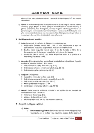 Cursos en Línea – Sesión 16
                                                                                 53
       estructura del texto, podemos llamar a Ezequiel el primer dogmático            del Antiguo
       Testamento.

   d) Daniel: es el único libro que nos ha llegado escrito en las tres lenguas bíblicas: hebreo,
      arameo y griego. Emplea el relato ejemplar inventado con un lección moral54 y el
      género apocalíptico, lleno de alegorías, visiones, imágenes extrañas y grandiosas. Los
      personajes y las naciones se transforman en bestias u otros seres fantásticos; los años
      y los números son tratados de una manera simbólica, el tiempo presente y el futuro se
      mezclan para dar una visión sintética de la historia humana.

3. División y contenido temático

   a) Isaías: Comprende 66 capítulos. Se divide en tres grandes partes:
        Proto-Isaías (primer Isaías): cap. 1-39. El más importante y aquí se
         contienen los oráculos y las promesas mesiánicas del Enmanuel.
        Deutero-Isaías (segundo Isaías): cap. 40-55. Es llamado el libro de la
         Consolación, por la liberación a través del sufrimiento del Mesías.
        Trito-Isaías (tercer Isaías): cap. 56-66. El profeta anima a su pueblo a la
         fidelidad y al culto de Yavhé.

   b) Jeremías: El tema central en torno al cual gira toda la predicación de Ezequiel
      es el de la “santidad de Dios”. Tres partes:
       Oráculos contra Judá y Jerusalén (cap. 1-24)
       Oráculos de salvación sobre Israel y Judá (cap. 25-45)
       Oráculos contra las naciones (cp. 46-52)

   c) Ezequiel: Cinco partes:
       Vocación y misión del profeta (cap. 1-3)
       Oráculos de condenación contra Jerusalén (cap. 4-24)
       Oráculos contra las naciones (cap. 25-32)
       Mensaje de esperanza (cap. 33-39)
       Visión sobre el templo y la tierra (cap. 40-48)

   d) Daniel: Daniel tuvo la misión de consolar a su pueblo con un mensaje de
      confiada esperanza. Estructura:
       Historia de Daniel (cap. 1-6).
       Visiones de Daniel (cap. 7-12).
       Relatos griegos (cap. 13-14): son deuterocanónicos.

4. Contenido teológico y espiritual

       a) Isaías:
              o Denuncia social y política: denuncia a la clase dominante por su lujo
                  y su orgullo, por su codicia y sus injusticias a costa de los pobres. Y

                              | Curso de Biblia / Cursos en Línea – ODEC Lima            4
 