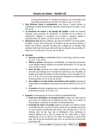 Cursos en Línea – Sesión 16
          lo hace para provocar un cambio de conducta, una conversión, para
          que todos se encuentren con Dios. Cf. Leáse: Is cap. 1; 3; 5; 10.
 Dios Glorioso, fuerte y omnipotente: esta fuerza y poder divinos se
  manifiestan a través de la historia nacional o internacional. Cf. Léase: Is cap.
  28; 29; 31.
 La conciencia de miseria y de pecado del pueblo: resalta las miserias
  humanas para provocar la conversión: la vanidad de las mujeres, la
  indiferencia religiosa, la confianza en el dinero y riquezas, orgullo y
  autosuficiencia. Cf. Léase: Is 3, 16; 5, 19; 22, 9; 30, 1; 2, 6; 5, 8-24.
 Mesianismo real: Nacerá el Mesías, de entre ese RESTO 55 de Israel pobre,
  humilde y justo. Será Enmanuel, el heredero de las promesas hechas a
  David, Rey pacífico, portador de gran paz y alegría en el pueblo; pero
  también, Siervo de Yavhé que debe sufrir por la salvación de su pueblo. Cf.
  Léase: Is 4, 2-3; 8,8; cap. 7, 9 y 11; cap. 42, 49-53.

b) Jeremías:
     Arrancar y derribar: la infidelidad a Dios, el culto falso, exterior y vacío.
       Cf. Jer 2; 7; 13, 31-34.
     Edificar y plantar: exhortación a la fidelidad, a la esperanza mesiánica,
       a una religión interior sellada en el corazón del hombre. Cf. Jer cap. 30
       y 31; 23, 5-6; 3, 14-25.
     Amor de Dios: Jeremías es el cantor enamorado de su Dios: un Dios
       personal, que dialoga con el corazón de la persona y con el pueblo. La
       imagen que utiliza el profeta es la del noviazgo y amor conyugal. Cf. Jer
       2, 2; 3, 4; 31, 3-4. Es un claro mensaje que prefigurará la presencia de
       Cristo Eucaristía. Cf. Jer 31, 31-34; 32, 40.
     Una religión y un culto interior, del Espíritu y del corazón: mensaje de
       interioridad. La verdadera circuncisión es la del corazón (4, 4). Cf. Jer 31
       y 32.
     La oración: Jeremías, pregonero de la vida interior, es también hombre
       profundo de oración. Cf. Jer 20, 7-13.

c) Ezequiel: su mensaje gira en torno a la Gloria y Santidad de Dios.
     Visión de la divinidad y el concepto de Dios: ningún otro libro nos da
       una visión tan sublime de la majestad de Dios. Dios es el Santo, el
       Trascendente. El pecado es traicionar la Santidad de Dios.
     El pecado de Israel y el castigo: todos los pecados son ofensas contra
       la santidad de Dios y contra su Gloria. Estos son los pecados que echa
       en cara Ezequiel: profanación del culto y del santuario (Ez 5, 11), la
       idolatría (6,6: 14, 3ss. Cap. 20), la infidelidad a Dios confiando en
       alianzas políticas (16 y 23), las culpas de los malos jefes y falsos
       profetas (22, 6; 17; 21; 30; 12; 13). Hace tres alegorías: la novia infiel
       (cap. 16), de las dos hermanas (cap. 23) y un resumen de la historia de
       Israel (cap. 20).
                     | Curso de Biblia / Cursos en Línea – ODEC Lima       5
 