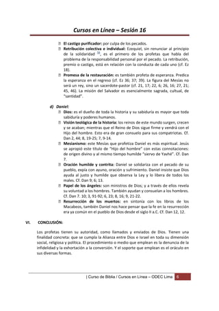 Cursos en Línea – Sesión 16
                   El castigo purificador: por culpa de los pecados.
                   Retribución colectiva e individual: Ezequiel, sin renunciar al principio
                    de la solidaridad 56, es el primero de los profetas que habla del
                    problema de la responsabilidad personal por el pecado. La retribución,
                    premio o castigo, está en relación con la conducta de cada uno (cf. Ez
                    18).
                   Promesa de la restauración: es también profeta de esperanza. Predica
                    la esperanza en el regreso (cf. Ez 36; 37; 39). La figura del Mesías no
                    será un rey, sino un sacerdote-pastor (cf. 21, 17; 22, 6; 26, 16; 27, 21;
                    45, 46). La misión del Salvador es esencialmente sagrada, cultual, de
                    “santidad”.

             d) Daniel:
                  Dios: es el dueño de toda la historia y su sabiduría es mayor que toda
                   sabiduría y poderes humanos.
                  Visión teológica de la historia: los reinos de este mundo surgen, crecen
                   y se acaban; mientras que el Reino de Dios sigue firme y vendrá con el
                   Hijo del hombre. Esto era de gran consuelo para sus compatriotas. Cf.
                   Dan 2, 44; 8, 19-25; 7, 9-14.
                  Mesianismo: este Mesías que profetiza Daniel es más espiritual. Jesús
                   se apropió este título de “Hijo del hombre” con estas connotaciones:
                   de origen divino y al mismo tiempo humilde “siervo de Yavhé”. Cf. Dan
                   7.
                  Oración humilde y contrita: Daniel se solidariza con el pecado de su
                   pueblo, expía con ayuno, oración y sufrimiento. Daniel insiste que Dios
                   ayuda al justo y humilde que observa la Ley y lo libera de todos los
                   males. Cf. Dan 9; 6; 13.
                  Papel de los ángeles: son ministros de Dios; y a través de ellos revela
                   su voluntad a los hombres. También ayudan y consuelan a los hombres.
                   Cf. Dan 7. 10; 3, 91-92; 6, 23; 8, 16; 9, 21-22.
                  Resurrección de los muertos: en sintonía con los libros de los
                   Macabeos, también Daniel nos hace pensar que la fe en la resurrección
                   era ya común en el pueblo de Dios desde el siglo II a.C. Cf. Dan 12, 12.

VI.   CONCLUSIÓN:

      Los profetas tienen su autoridad, como llamados y enviados de Dios. Tienen una
      finalidad concreta: que se cumpla la Alianza entre Dios e Israel en toda su dimensión
      social, religiosa y política. El procedimiento o medio que emplean es la denuncia de la
      infidelidad y la exhortación a la conversión. Y el soporte que emplean es el oráculo en
      sus diversas formas.




                                  | Curso de Biblia / Cursos en Línea – ODEC Lima     6
 