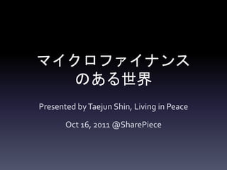 マイクロファイナンス
   のある世界
Presented by Taejun Shin, Living in Peace

       Oct 16, 2011 @SharePiece
 