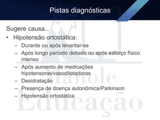 Pistas diagnósticas
Sugere causa...
• Hipotensão ortostática:
– Durante ou após levantar-se
– Após longo período deitado ou após esforço físico
intenso
– Após aumento de medicações
hipotensoras/vasodilatadoras
– Desidratação
– Presença de doença autonômica/Parkinson
– Hipotensão ortostática
 