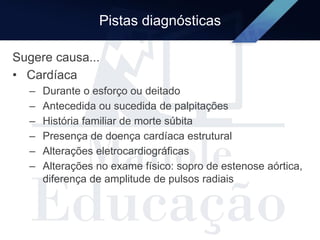 Pistas diagnósticas
Sugere causa...
• Cardíaca
– Durante o esforço ou deitado
– Antecedida ou sucedida de palpitações
– História familiar de morte súbita
– Presença de doença cardíaca estrutural
– Alterações eletrocardiográficas
– Alterações no exame físico: sopro de estenose aórtica,
diferença de amplitude de pulsos radiais
 