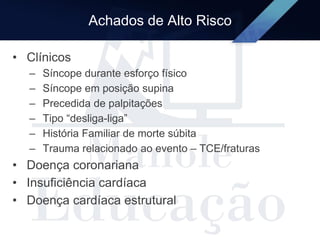 Achados de Alto Risco
• Clínicos
– Síncope durante esforço físico
– Síncope em posição supina
– Precedida de palpitações
– Tipo “desliga-liga”
– História Familiar de morte súbita
– Trauma relacionado ao evento – TCE/fraturas
• Doença coronariana
• Insuficiência cardíaca
• Doença cardíaca estrutural
 
