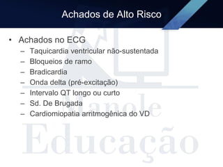Achados de Alto Risco
• Achados no ECG
– Taquicardia ventricular não-sustentada
– Bloqueios de ramo
– Bradicardia
– Onda delta (pré-excitação)
– Intervalo QT longo ou curto
– Sd. De Brugada
– Cardiomiopatia arritmogênica do VD
 