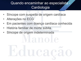 Quando encaminhar ao especialista -
Cardiologia
• Síncope com suspeita de origem cardíaca
• Alterações no ECG
• Em pacientes com doença cardíaca conhecida
• História familiar de morte súbita
• Síncope de origem indeterminada
 