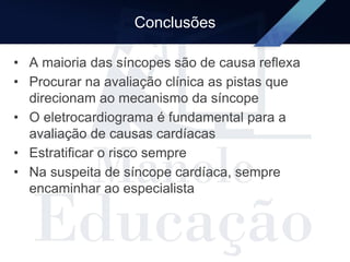 Conclusões
• A maioria das síncopes são de causa reflexa
• Procurar na avaliação clínica as pistas que
direcionam ao mecanismo da síncope
• O eletrocardiograma é fundamental para a
avaliação de causas cardíacas
• Estratificar o risco sempre
• Na suspeita de síncope cardíaca, sempre
encaminhar ao especialista
 