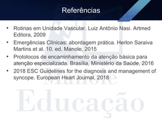 Referências
• Rotinas em Unidade Vascular. Luiz Antônio Nasi. Artmed
Editora, 2009
• Emergências Clínicas: abordagem prática. Herlon Saraiva
Martins et al. 10. ed. Manole, 2015
• Protolocos de encaminhamento da atenção básica para
atenção especializada. Brasília, Ministério da Saúde, 2016
• 2018 ESC Guidelines for the diagnosis and management of
syncope. European Heart Journal, 2018
 