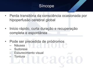 Síncope
• Perda transitória da consciência ocasionada por
hipoperfusão cerebral global
• Início rápido, curta duração e recuperação
completa e espontânea
• Pode ser precedida de pródromos
– Náusea
– Sudorese
– Escurecimento visual
– Tontura
 