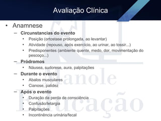 Avaliação Clínica
• Anamnese
– Circunstancias do evento
• Posição (ortostase prolongada, ao levantar)
• Atividade (repouso, após exercício, ao urinar, ao tossir...)
• Predisponentes (ambiente quente, medo, dor, movimentação do
pescoço...)
– Pródromos
• Náusea, sudorese, aura, palpitações
– Durante o evento
• Abalos musculares
• Cianose, palidez
– Após o evento
• Duração da perda de consciência
• Confusão/letargia
• Palpitações
• Incontinência urinária/fecal
 