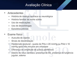 Avaliação Clínica
• Antecedentes
– História de doença cardíaca ou neurológica
– História familiar de morte súbita
– Uso de medicações
– Uso de álcool/drogas
– Episódios prévios
• Exame físico
– Ausculta de sopros
– Sinais de desidrataçao
– Hipotensão postural - queda de PAs ≥ 20 mmHg ou PAd ≥ 10
mmHg após três minutos em ortostase
– Diferença de amplitude de pulsos periféricos
– Desvio do ictus cardíaco, presença de B3, presença de turgência
jugular, edema
 