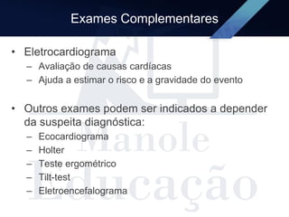 Exames Complementares
• Eletrocardiograma
– Avaliação de causas cardíacas
– Ajuda a estimar o risco e a gravidade do evento
• Outros exames podem ser indicados a depender
da suspeita diagnóstica:
– Ecocardiograma
– Holter
– Teste ergométrico
– Tilt-test
– Eletroencefalograma
 
