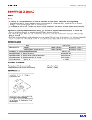 CRF230F                                                                                             SISTEMA DE IGNIÇÃO



INFORMAÇÕES DE SERVIÇO
GERAL

NOTA
 • O Módulo de Controle de Ignição (ICM) pode ser danificado se sofrer alguma queda. Caso seu conector seja
   desacoplado enquanto houver passagem de corrente, o excesso de voltagem também poderá danificá-lo. Sempre
   desligue o interruptor de ignição antes de executar reparos.
 • Utilize velas de ignição com o correto grau térmico. Utilizar velas com o grau térmico incorreto poderá danificar o motor.

• Ao executar reparos no sistema de ignição, sempre siga as etapas da tabela de diagnose de defeitos, na página 16-4.
• O ponto de ignição não pode ser ajustada, pois o ICM é pré-ajustado na fábrica.
• Um sistema de ignição defeituoso está normalmente relacionado a conexões inadequadas. Inspecione estas conexões
  antes de proceder.
• Certifique-se de que a bateria esteja adequadamente carregada. Utilizar o motor de partida com uma bateria enfraquecida
  resulta em uma menor velocidade de partida do motor, bem como a não existência de faíscas na vela de ignição.

ESPECIFICAÇÕES

                           Item                                                    Especificação
 Vela de ignição        Padrão                                        DPR8EA-9 (NGK)           X24EPR-U9 (DENSO)
                        Para clima frio (abaixo de 5°C)               DPR7EA-9 (NGK)           X22EPR-U9 (DENSO)
 Folga entre os eletrodos da vela de ignição                                        0,8 – 0,9 mm
 Pico de voltagem da bobina de ignição                                            Mínimo de 70 V
 Pico de voltagem da bobina de excitação do alternador                            Mínimo de 100 V
 Pico de voltagem do gerador de pulsos de ignição                                 Mínimo de 0,7 V
 Ponto de ignição       Marca “F”                                                    12° APMS

VALORES DE TORQUE

Tampa do orifício de sincronização                             6 N.m (0,6 kgf.m)
Tampa do orifício da árvore de manivelas                       8 N.m (0,8 kgf.m)

FERRAMENTAS

  Adaptador de pico de voltagem
  07HGJ-0020100




  Juntamente com multímetro digital
  disponível comercialmente
  (impedância mínima de 10 MΩ/VCC)
  ou verificador de diagnóstico Imrie
  (modelo 625).




                                                                                                                    16-3
 