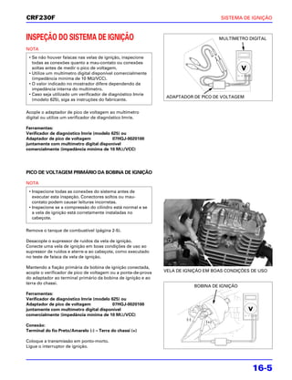 CRF230F                                                                                SISTEMA DE IGNIÇÃO



INSPEÇÃO DO SISTEMA DE IGNIÇÃO                                                         MULTÍMETRO DIGITAL

NOTA
 • Se não houver faíscas nas velas de ignição, inspecione
   todas as conexões quanto a mau-contato ou conexões
   soltas antes de medir o pico de voltagem.
 • Utilize um multímetro digital disponível comercialmente
   (impedância mínima de 10 MΩ/VCC).
 • O valor indicado no mostrador difere dependendo da
   impedância interna do multímetro.
 • Caso seja utilizado um verificador de diagnóstico Imrie
                                                                ADAPTADOR DE PICO DE VOLTAGEM
   (modelo 625), siga as instruções do fabricante.

Acople o adaptador de pico de voltagem ao multímetro
digital ou utilize um verificador de diagnóstico Imrie.

Ferramentas:
Verificador de diagnóstico Imrie (modelo 625) ou
Adaptador de pico de voltagem             07HGJ-0020100
juntamente com multímetro digital disponível
comercialmente (impedância mínima de 10 MΩ/VCC)




PICO DE VOLTAGEM PRIMÁRIO DA BOBINA DE IGNIÇÃO

NOTA
 • Inspecione todas as conexões do sistema antes de
   executar esta inspeção. Conectores soltos ou mau-
   contato podem causar leituras incorretas.
 • Inspecione se a compressão do cilindro está normal e se
   a vela de ignição está corretamente instaladas no
   cabeçote.

Remova o tanque de combustível (página 2-5).

Desacople o supressor de ruídos da vela de ignição.
Conecte uma vela de ignição em boas condições de uso ao
supressor de ruídos e aterre-a ao cabeçote, como executado
no teste de faísca da vela de ignição.

Mantendo a fiação primária da bobina de ignição conectada,
acople o verificador de pico de voltagem ou a ponta-de-prova   VELA DE IGNIÇÃO EM BOAS CONDIÇÕES DE USO
do adaptador ao terminal primário da bobina de ignição e ao
terra do chassi.
                                                                             BOBINA DE IGNIÇÃO
Ferramentas:
Verificador de diagnóstico Imrie (modelo 625) ou
Adaptador de pico de voltagem             07HGJ-0020100
juntamente com multímetro digital disponível
comercialmente (impedância mínima de 10 MΩ/VCC)
                                                                       (-)
                                                                                 (+)
Conexão:
Terminal do fio Preto/Amarelo (-) – Terra do chassi (+)

Coloque a transmissão em ponto-morto.
Ligue o interruptor de ignição.




                                                                                                   16-5
 