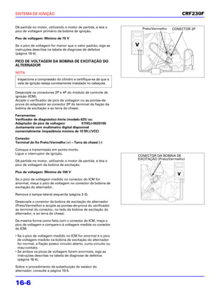 SISTEMA DE IGNIÇÃO                                                                         CRF230F

Dê partida no motor, utilizando o motor de partida, e leia o         Preto/Vermelho   CONECTOR 2P
pico de voltagem primário da bobina de ignição.

Pico de voltagem: Mínimo de 70 V

Se o pico de voltagem for menor que o valor padrão, siga as
instruções descritas na tabela de diagnose de defeitos
(página 16-4).

PICO DE VOLTAGEM DA BOBINA DE EXCITAÇÃO DO
ALTERNADOR
NOTA
 Inspecione a compressão do cilindro e certifique-se de que a
 vela de ignição esteja corretamente instalada no cabeçote.

Desacople os conectores 2P e 4P do módulo de controle de
ignição (ICM).
Acople o verificador de pico de voltagem ou as pontas-de-
prova do adaptador ao conector 2P do terminal da fiação da
bobina de excitação e ao terra do chassi.

Ferramentas:
Verificador de diagnóstico Imrie (modelo 625) ou
Adaptador de pico de voltagem             07HGJ-0020100
Juntamente com multímetro digital disponível
comercialmente (impedância mínima de 10 MΩ/VCC)

Conexão:
Terminal do fio Preto/Vermelho (+) – Terra do chassi (-)

Coloque a transmissão em ponto-morto.
Ligue o interruptor de ignição.
                                                                   CONECTOR DA BOBINA DE
                                                                   EXCITAÇÃO (Preto/Vermelho)
Dê partida no motor, utilizando o motor de partida, e leia o
pico de voltagem da bobina de excitação.

Pico de voltagem: Mínimo de 100 V

Se o pico de voltagem medido no conector do ICM for
anormal, meça o pico de voltagem no conector da bobina de
excitação do alternador.

Remova a tampa lateral esquerda (página 2-3).

Desacople o conector da bobina de excitação do alternador
(Preto/Vermelho) e acople as pontas-de-prova do verificador
ao terminal do conector, no lado da bobina de excitação do
alternador, e ao terra do chassi.

Da mesma forma como feito com o conector do ICM, meça o
pico de voltagem e compare-o à voltagem medida no conector
do ICM.

• Se o pico de voltagem medido no ICM for anormal e o pico
  de voltagem medido na bobina de excitação do alternador
  for normal, a fiação possui circuito aberto, curto-circuito ou
  mau-contato.
• Se ambos os picos de voltagem forem anormais, siga as
  instruções descritas na tabela de diagnose de defeitos
  (página 16-4).

Sobre o procedimento de substituição do estator do
alternador, consulte a página 10-5.


16-6
 