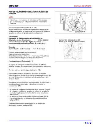 CRF230F                                                                          SISTEMA DE IGNIÇÃO


PICO DE VOLTAGEM DO GERADOR DE PULSOS DE
IGNIÇÃO                                                                             Azul/Amarelo

NOTA
 Inspecione a compressão do cilindro e certifique-se de
 que a vela de ignição esteja corretamente instalada no
 cabeçote.

Desacople os conectores 2P e 4P do ICM.
Acople o verificador de pico de voltagem ou as pontas-de-
prova do adaptador ao conector 4P do terminal da fiação do                        CONECTOR 4P
gerador de pulsos de ignição e ao terra do chassi.

Ferramentas:
Verificador de diagnóstico Imrie (modelo 625) ou
Adaptador de pico de voltagem             07HGJ-0020100        CONECTOR DO GERADOR DE
juntamente com multímetro digital disponível                   PULSOS DE IGNIÇÃO (Azul/Amarelo)
comercialmente (impedância mínima de 10 MΩ/VCC)

Conexão:
Terminal do fio Azul/amarelo (+) – Terra do chassi (-)

Coloque a transmissão em ponto-morto.
Ligue o interruptor de ignição.
Dê partida no motor, utilizando o motor de partida, e leia o
pico de voltagem do gerador de pulsos de ignição.

Pico de voltagem: Mínimo de 0,7 V

Se o pico de voltagem medido no conector do ICM for
anormal, meça o pico de voltagem no conector do alternador.

Remova a tampa lateral esquerda (página 2-3).

Desacople o conector do gerador de pulsos de ignição
(Azul/Amarelo) e acople as pontas-de-prova do verificador ao
terminal do conector, no lado do gerador de pulsos, e ao
terra do chassi.

Da mesma forma como feito com o conector do ICM, meça o
pico de voltagem e compare-o à voltagem medida no
conector do ICM.

• Se o pico de voltagem medido no ICM for anormal e o pico
  de voltagem medido no gerador de pulsos de ignição for
  normal, a fiação possui circuito aberto, curto-circuito ou
  mau-contato.
• Se ambos os picos de voltagem forem anormais, siga as
  instruções descritas na tabela de diagnose de defeitos
  (página 16-4).

Para os procedimentos de substituição do estator do
alternador, consulte a página 10-5.




                                                                                              16-7
 