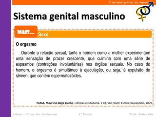 O sistema genital ou reprodutor




Sistema genital masculino
   Mais... Sexo

  O orgasmo
     Durante a relação sexual, tanto o homem como a mulher experimentam
  uma sensação de prazer crescente, que culmina com uma série de
  espasmos (contrações involuntárias) nos órgãos sexuais. No caso do
  homem, o orgasmo é simultâneo à ejaculação, ou seja, à expulsão do
  sêmen, que contém espermatozóides.




                  FARIA, Maurício Jorge Bueno. Ciências e cidadania. 2 ed. São Paulo: Escola Educacional, 2009.


Ciências – 8º ano Ens. Fundamental                 2º Período                               Profa. Rebeca Vale
 