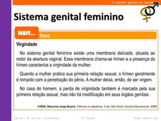 O sistema genital ou reprodutor




Sistema genital feminino
   Mais... Sexo

  Virgindade
    No sistema genital feminino existe uma membrana delicada, situada ao
  redor da abertura vaginal. Essa membrana chama-se hímen e a presença do
  hímen caracteriza a virgindade da mulher.
    Quando a mulher pratica sua primeira relação sexual, o hímen geralmente
  é rompido com a penetração do pênis. A mulher deixa, então, de ser virgem.
    No caso do homem, a perda de virgindade também é marcada pela sua
  primeira relação sexual, mas não há modificação em seus órgãos genitais.

                  FARIA, Maurício Jorge Bueno. Ciências e cidadania. 2 ed. São Paulo: Escola Educacional, 2009.


Ciências – 8º ano Ens. Fundamental                 2º Período                               Profa. Rebeca Vale
 