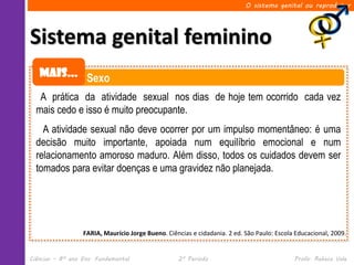 O sistema genital ou reprodutor




Sistema genital feminino
   Mais... Sexo

   A prática da atividade sexual nos dias de hoje tem ocorrido cada vez
  mais cedo e isso é muito preocupante.
    A atividade sexual não deve ocorrer por um impulso momentâneo: é uma
  decisão muito importante, apoiada num equilíbrio emocional e num
  relacionamento amoroso maduro. Além disso, todos os cuidados devem ser
  tomados para evitar doenças e uma gravidez não planejada.




                  FARIA, Maurício Jorge Bueno. Ciências e cidadania. 2 ed. São Paulo: Escola Educacional, 2009.


Ciências – 8º ano Ens. Fundamental                 2º Período                               Profa. Rebeca Vale
 