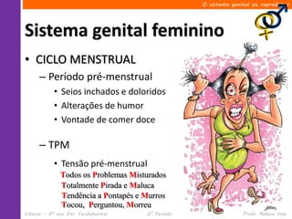 O sistema genital ou reprodutor




Sistema genital feminino
• CICLO MENSTRUAL
      – Período pré-menstrual
            • Seios inchados e doloridos
            • Alterações de humor
            • Vontade de comer doce

      – TPM
            • Tensão pré-menstrual
              Todos os Problemas Misturados
              Totalmente Pirada e Maluca
              Tendência a Pontapés e Murros
              Tocou, Perguntou, Morreu
Ciências – 8º ano Ens. Fundamental   2º Período                 Profa. Rebeca Vale
 