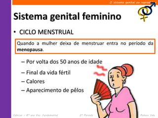 O sistema genital ou reprodutor




Sistema genital feminino
• CICLO MENSTRUAL
  Quando a mulher deixa de menstruar entra no período da
  menopausa.

      – Por volta dos 50 anos de idade
      – Final da vida fértil
      – Calores
      – Aparecimento de pêlos


Ciências – 8º ano Ens. Fundamental   2º Período                 Profa. Rebeca Vale
 