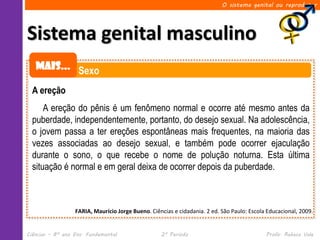 O sistema genital ou reprodutor




Sistema genital masculino
   Mais... Sexo

  A ereção
      A ereção do pênis é um fenômeno normal e ocorre até mesmo antes da
  puberdade, independentemente, portanto, do desejo sexual. Na adolescência,
  o jovem passa a ter ereções espontâneas mais frequentes, na maioria das
  vezes associadas ao desejo sexual, e também pode ocorrer ejaculação
  durante o sono, o que recebe o nome de polução noturna. Esta última
  situação é normal e em geral deixa de ocorrer depois da puberdade.



                  FARIA, Maurício Jorge Bueno. Ciências e cidadania. 2 ed. São Paulo: Escola Educacional, 2009.


Ciências – 8º ano Ens. Fundamental                 2º Período                               Profa. Rebeca Vale
 