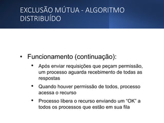 EXCLUSÃO MÚTUA - ALGORITMO
DISTRIBUÍDO
• Funcionamento (continuação):
• Após enviar requisições que peçam permissão,
um processo aguarda recebimento de todas as
respostas
• Quando houver permissão de todos, processo
acessa o recurso
• Processo libera o recurso enviando um “OK” a
todos os processos que estão em sua fila
 