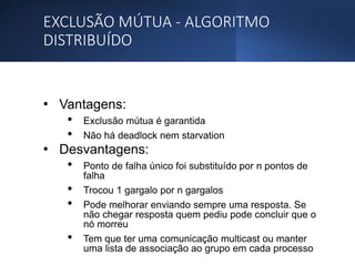 EXCLUSÃO MÚTUA - ALGORITMO
DISTRIBUÍDO
• Vantagens:
• Exclusão mútua é garantida
• Não há deadlock nem starvation
• Desvantagens:
• Ponto de falha único foi substituído por n pontos de
falha
• Trocou 1 gargalo por n gargalos
• Pode melhorar enviando sempre uma resposta. Se
não chegar resposta quem pediu pode concluir que o
nó morreu
• Tem que ter uma comunicação multicast ou manter
uma lista de associação ao grupo em cada processo
 