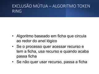 EXCLUSÃO MÚTUA – ALGORITMO TOKEN
RING
• Algoritmo baseado em ficha que circula
ao redor do anel lógico
• Se o processo quer acessar recurso e
tem a ficha, usa recurso e quando acaba
passa ficha
• Se não quer usar recurso, passa a ficha
 