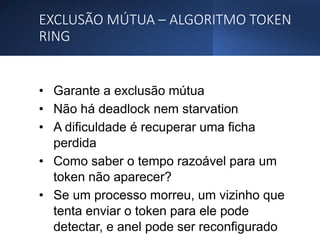 EXCLUSÃO MÚTUA – ALGORITMO TOKEN
RING
• Garante a exclusão mútua
• Não há deadlock nem starvation
• A dificuldade é recuperar uma ficha
perdida
• Como saber o tempo razoável para um
token não aparecer?
• Se um processo morreu, um vizinho que
tenta enviar o token para ele pode
detectar, e anel pode ser reconfigurado
 