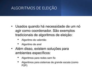 ALGORITMOS DE ELEIÇÃO
• Usados quando há necessidade de um nó
agir como coordenador. São exemplos
tradicionais de algoritmos de eleição:
• Algoritmo do valentão
• Algoritmo de anel
• Além disso, existem soluções para
ambientes específicos:
• Algoritmos para redes sem fio
• Algoritmos para sistemas de grande escala (como
P2P)
 