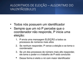 ALGORITMOS DE ELEIÇÃO – ALGORITMO DO
VALENTÃO(BULLY)
• Todos nós possuem um identificador
• Sempre que um nó P percebe que o
coordenador não responde, P inicia uma
eleição:
1. P envia uma mensagem ELEIÇÃO a todos os
processos de números mais altos
2. Se nenhum responder, P vence a eleição e se torna o
coordenador
3. Se um dos processos de número mais alto responder,
ele toma o poder e o trabalho de P está concluído
• Dessa forma é eleito o nó com maior identificador
 