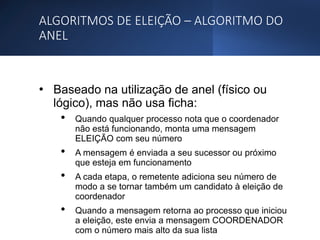 ALGORITMOS DE ELEIÇÃO – ALGORITMO DO
ANEL
• Baseado na utilização de anel (físico ou
lógico), mas não usa ficha:
• Quando qualquer processo nota que o coordenador
não está funcionando, monta uma mensagem
ELEIÇÃO com seu número
• A mensagem é enviada a seu sucessor ou próximo
que esteja em funcionamento
• A cada etapa, o remetente adiciona seu número de
modo a se tornar também um candidato à eleição de
coordenador
• Quando a mensagem retorna ao processo que iniciou
a eleição, este envia a mensagem COORDENADOR
com o número mais alto da sua lista
 