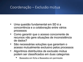 Coordenação – Exclusão mútua
• Uma questão fundamental em SD é a
concorrência e a colaboração entre vários
processos
• Como garantir que o acesso concorrente de
recursos não gere situações de inconsistência
de dados?
• São necessárias soluções que garantam o
acesso mutualmente exclusivo pelos processos
• Algoritmos distribuídos de exclusão mútua
podem ser classificados em duas categorias
• Baseados em ficha e Baseados em permissão
 