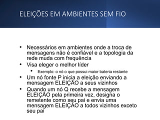 ELEIÇÕES EM AMBIENTES SEM FIO
• Necessários em ambientes onde a troca de
mensagens não é confiável e a topologia da
rede muda com frequência
• Visa eleger o melhor líder
• Exemplo: o nó o que possui maior bateria restante
• Um nó fonte P inicia a eleição enviando a
mensagem ELEIÇÃO a seus vizinhos
• Quando um nó Q recebe a mensagem
ELEIÇÃO pela primeira vez, designa o
remetente como seu pai e envia uma
mensagem ELEIÇÃO a todos vizinhos exceto
seu pai
 