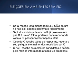 ELEIÇÕES EM AMBIENTES SEM FIO
• Se Q recebe uma mensagem ELEIÇÃO de um
nó não-pai, apenas confirma o recebimento
• Se todos vizinhos de um nó R já possuem um
pai, R é um nó folha, portanto pode reportar de
volta a Q, passando informações úteis
• Quando Q recebe todas as respostas, reporta a
seu pai qual é o melhor dos recebidos por Q
• O nó P recebe os melhores candidatos e decide
pelo melhor, informando a todos via broadcast.
 