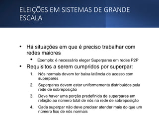 ELEIÇÕES EM SISTEMAS DE GRANDE
ESCALA
• Há situações em que é preciso trabalhar com
redes maiores
• Exemplo: é necessário eleger Superpares em redes P2P
• Requisitos a serem cumpridos por superpar:
1. Nós normais devem ter baixa latência de acesso com
superpares
2. Superpares devem estar uniformemente distribuídos pela
rede de sobreposição
3. Deve haver uma porção predefinida de superpares em
relação ao número total de nós na rede de sobreposição
4. Cada superpar não deve precisar atender mais do que um
número fixo de nós normais
 