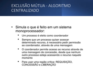 EXCLUSÃO MÚTUA - ALGORITMO
CENTRALIZADO
• Simula o que é feito em um sistema
monoprocessador:
• Um processo é eleito como coordenador
• Sempre que um processo quiser acessar
determinado recurso, é necessário pedir permissão
ao coordenador, através de uma mensagem
• O coordenador permite acesso ao recurso através de
uma mensagem de concessão, desde que nenhum
outro processo esteja acessando o recurso naquele
momento
• Para usar uma região crítica: REQUISIÇÃO,
CONCESSÃO e LIBERAÇÃO
 