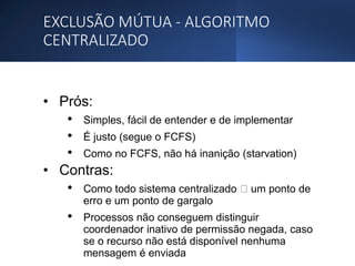 EXCLUSÃO MÚTUA - ALGORITMO
CENTRALIZADO
• Prós:
• Simples, fácil de entender e de implementar
• É justo (segue o FCFS)
• Como no FCFS, não há inanição (starvation)
• Contras:
• Como todo sistema centralizado um ponto de
erro e um ponto de gargalo
• Processos não conseguem distinguir
coordenador inativo de permissão negada, caso
se o recurso não está disponível nenhuma
mensagem é enviada
 