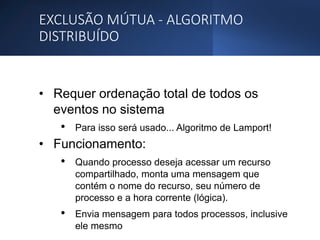 EXCLUSÃO MÚTUA - ALGORITMO
DISTRIBUÍDO
• Requer ordenação total de todos os
eventos no sistema
• Para isso será usado... Algoritmo de Lamport!
• Funcionamento:
• Quando processo deseja acessar um recurso
compartilhado, monta uma mensagem que
contém o nome do recurso, seu número de
processo e a hora corrente (lógica).
• Envia mensagem para todos processos, inclusive
ele mesmo
 