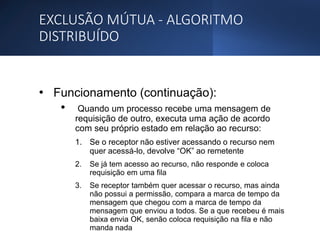 EXCLUSÃO MÚTUA - ALGORITMO
DISTRIBUÍDO
• Funcionamento (continuação):
• Quando um processo recebe uma mensagem de
requisição de outro, executa uma ação de acordo
com seu próprio estado em relação ao recurso:
1. Se o receptor não estiver acessando o recurso nem
quer acessá-lo, devolve “OK” ao remetente
2. Se já tem acesso ao recurso, não responde e coloca
requisição em uma fila
3. Se receptor também quer acessar o recurso, mas ainda
não possui a permissão, compara a marca de tempo da
mensagem que chegou com a marca de tempo da
mensagem que enviou a todos. Se a que recebeu é mais
baixa envia OK, senão coloca requisição na fila e não
manda nada
 